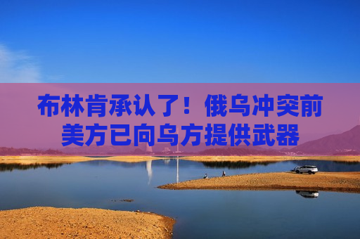 布林肯承认了！俄乌冲突前美方已向乌方提供武器