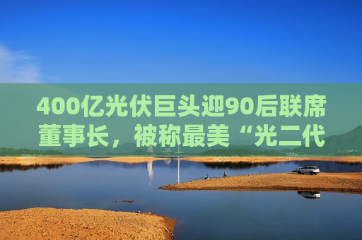 400亿光伏巨头迎90后联席董事长，被称最美“光二代”，上月刚刚敲钟梦碎  第1张