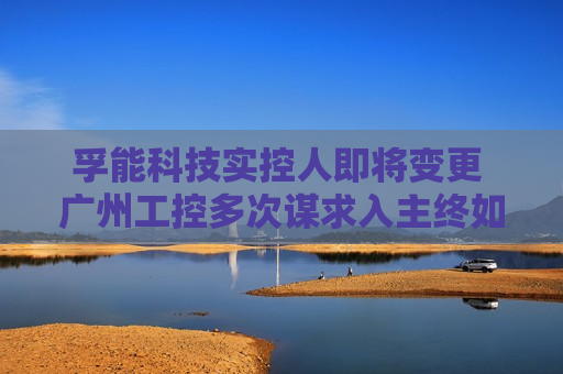 孚能科技实控人即将变更 广州工控多次谋求入主终如愿？  第1张