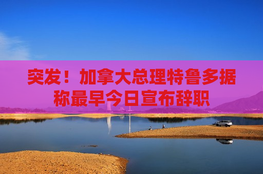 突发！加拿大总理特鲁多据称最早今日宣布辞职