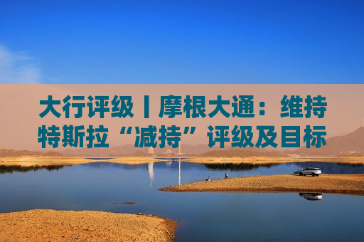 大行评级丨摩根大通：维持特斯拉“减持”评级及目标价135美元 去年每股盈测面临更大风险
