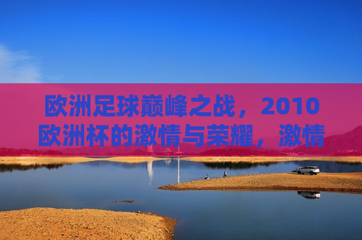 欧洲足球巅峰之战，2010欧洲杯的 *** 与荣耀， *** 与荣耀的巅峰之战，回顾2010欧洲杯足球盛宴，回顾2010欧洲杯， *** 与荣耀的足球巅峰之战