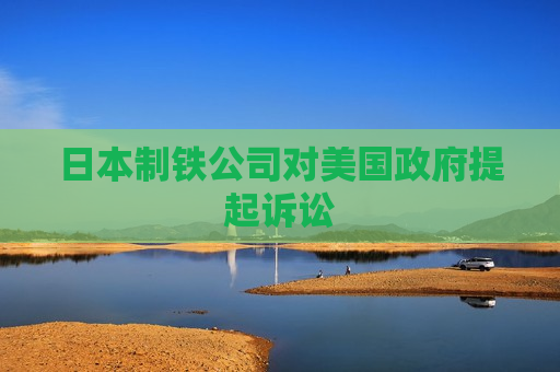 日本制铁公司对美国 *** 提起诉讼
