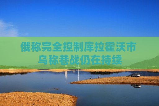 俄称完全控制库拉霍沃市 乌称巷战仍在持续