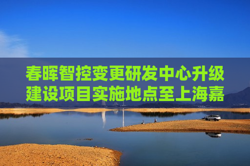 春晖智控变更研发中心升级建设项目实施地点至上海嘉定区