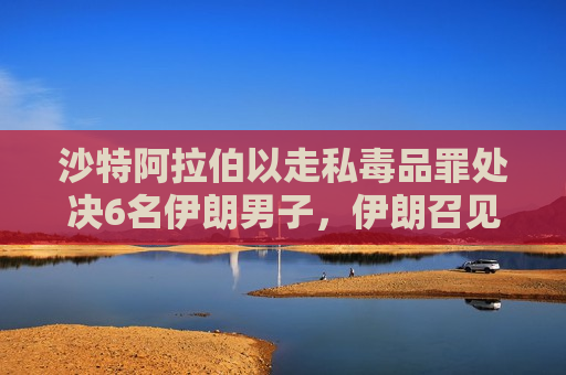 沙特 *** 以走私毒品罪处决6名伊朗男子，伊朗召见沙特大使表达强烈 ***   第1张