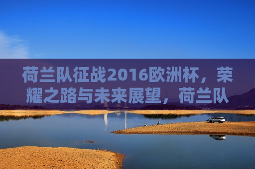 荷兰队征战2016欧洲杯，荣耀之路与未来展望，荷兰队征战欧洲杯，荣耀之路与未来展望，荷兰队征战欧洲杯，荣耀之路与未来展望