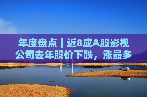 年度盘点｜近8成A股影视公司去年股价下跌，涨最多的不是更赚钱的  第1张