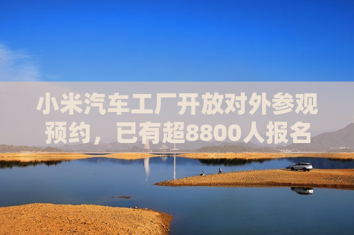 小米汽车工厂开放对外参观预约，已有超8800人报名
