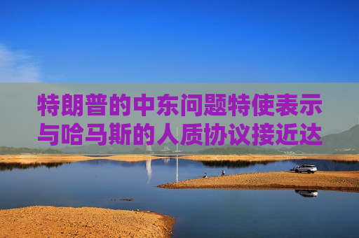 特朗普的中东问题特使表示与哈马斯的人质协议接近达成
