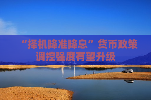 “择机降准降息”货币政策调控强度有望升级  第1张