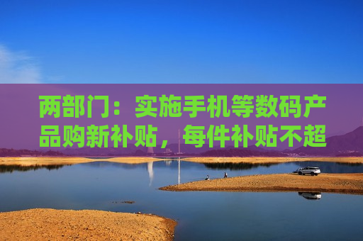 两部门：实施手机等数码产品购新补贴，每件补贴不超过500元