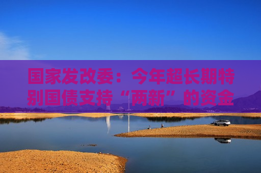 国家发改委：今年超长期特别国债支持“两新”的资金总规模将大幅增加