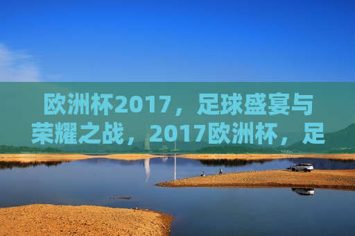 欧洲杯2017，足球盛宴与荣耀之战，2017欧洲杯，足球盛宴，荣耀之战启幕，2017欧洲杯，足球盛宴与荣耀之战拉开帷幕