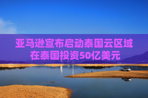 亚马逊宣布启动泰国云区域 在泰国投资50亿美元