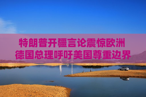 特朗普开疆言论震惊欧洲 德国总理呼吁美国尊重边界不可侵犯