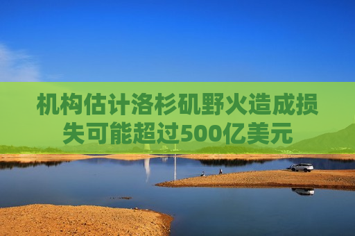 机构估计洛杉矶野火造成损失可能超过500亿美元