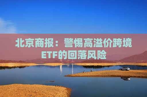 北京商报：警惕高溢价跨境ETF的回落风险  第1张