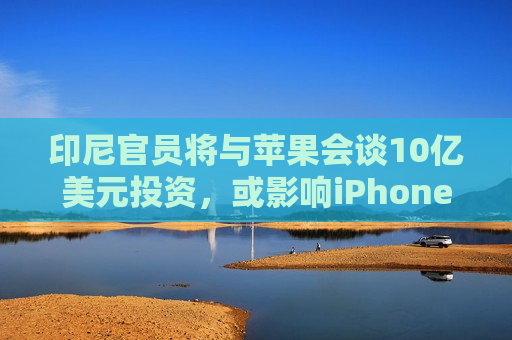 印尼官员将与苹果会谈10亿美元投资，或影响iPhone 16能否在印尼上市
