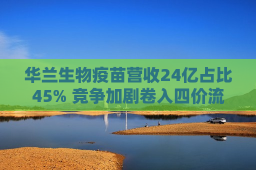 华兰生物疫苗营收24亿占比45% 竞争加剧卷入四价流感疫苗价格战