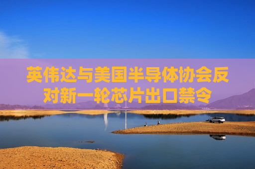 英伟达与美国半导体协会反对新一轮芯片出口禁令