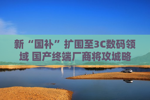 新“国补”扩围至3C数码领域 国产终端厂商将攻城略地