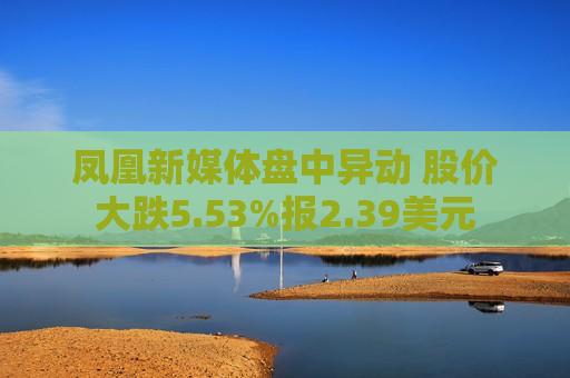 凤凰新媒体盘中异动 股价大跌5.53%报2.39美元  第1张