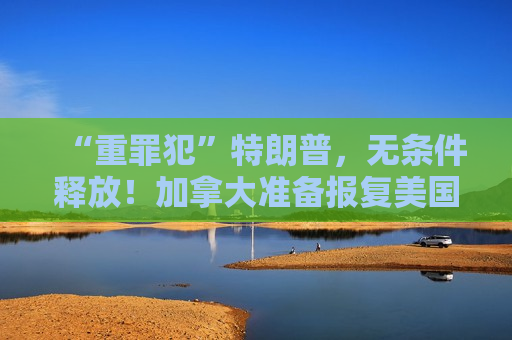“重罪犯”特朗普，无条件释放！加拿大准备报复美国！18万人收到疏散令，特朗普发声