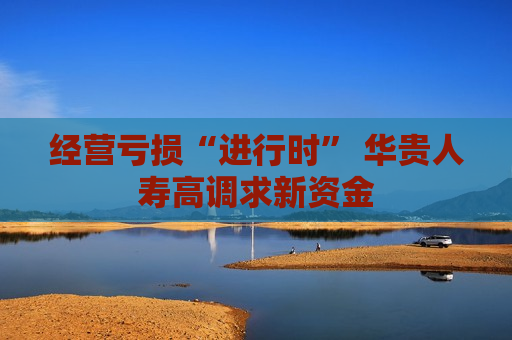 经营亏损“进行时” 华贵人寿高调求新资金