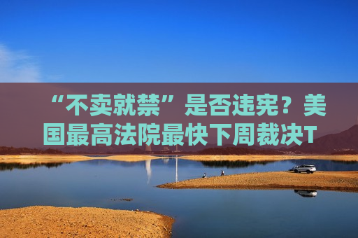“不卖就禁”是否违宪？美国更高法院最快下周裁决TikTok案