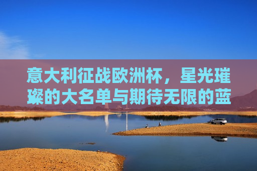 意大利征战欧洲杯，星光璀璨的大名单与期待无限的蓝衫军团，意大利征战欧洲杯，星光璀璨的大名单，期待无限的蓝衫军团荣耀归来