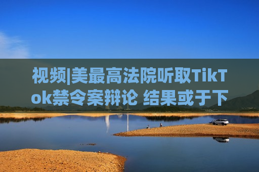 视频|美更高法院听取TikTok禁令案辩论 结果或于下周公布  第1张