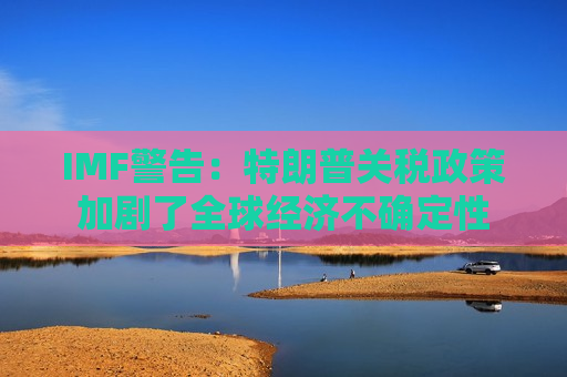 IMF警告：特朗普关税政策加剧了全球经济不确定性