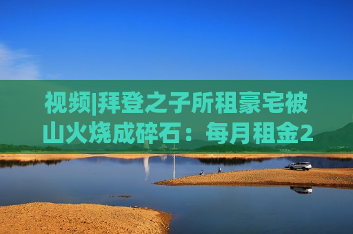 视频|拜登之子所租豪宅被山火烧成碎石：每月租金2万美元 仅剩2根烟囱