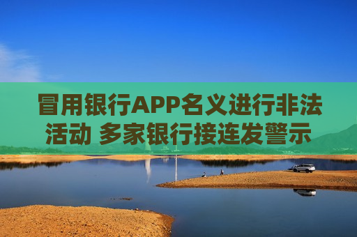 冒用银行APP名义进行非法活动 多家银行接连发警示提示消费者风险
