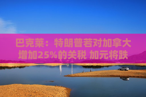 巴克莱：特朗普若对加拿大增加25%的关税 加元将跌至新低