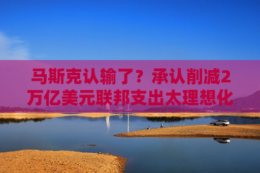 马斯克认输了？承认削减2万亿美元联邦支出太理想化
