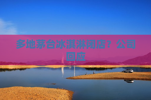 多地茅台冰淇淋闭店？公司回应