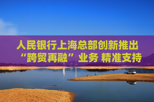 人民银行上海总部创新推出“跨贸再融”业务 精准支持人民币跨境贸易融资  第1张