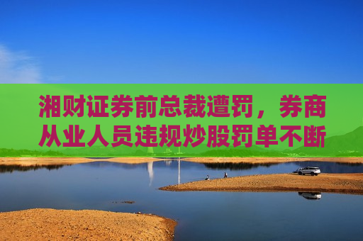 湘财证券前总裁遭罚，券商从业人员违规炒股罚单不断