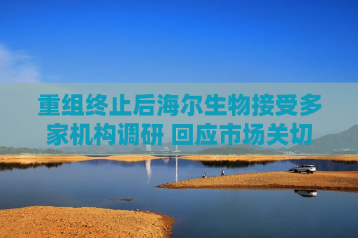 重组终止后海尔生物接受多家机构调研 回应市场关切