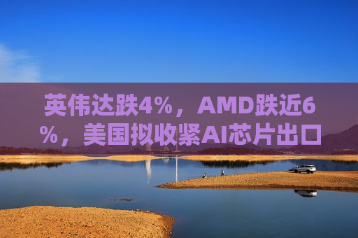 英伟达跌4%，AMD跌近6%，美国拟收紧AI芯片出口  第1张
