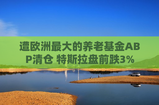 遭欧洲更大的养老基金ABP清仓 特斯拉盘前跌3%