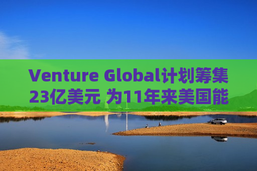 Venture Global计划筹集23亿美元 为11年来美国能源领域更大规模IPO