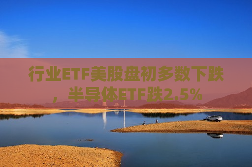 行业ETF美股盘初多数下跌，半导体ETF跌2.5%