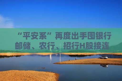 “平安系”再度出手囤银行 邮储、农行、招行H股接连获增持 近一月扫货已逾30亿港元  第1张