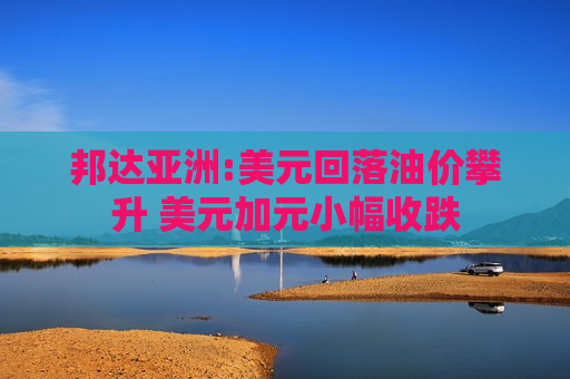 邦达亚洲:美元回落油价攀升 美元加元小幅收跌