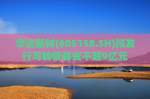华达新材(605158.SH)拟发行可转债募资不超9亿元  第1张
