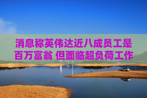 消息称英伟达近八成员工是百万富翁 但面临超负荷工作压力