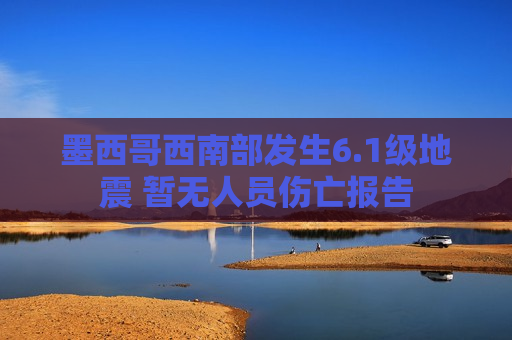 墨西哥西南部发生6.1级地震 暂无人员伤亡报告
